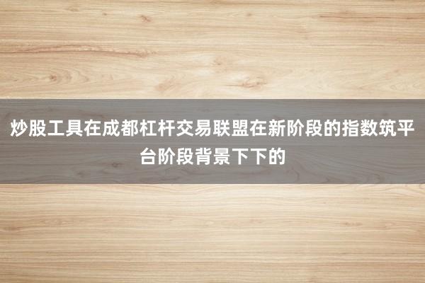 炒股工具在成都杠杆交易联盟在新阶段的指数筑平台阶段背景下下的