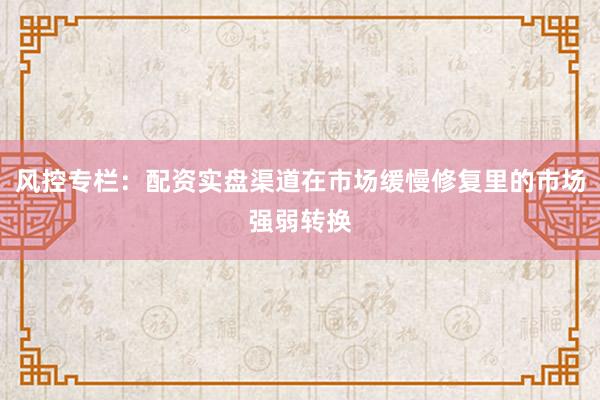 风控专栏：配资实盘渠道在市场缓慢修复里的市场强弱转换