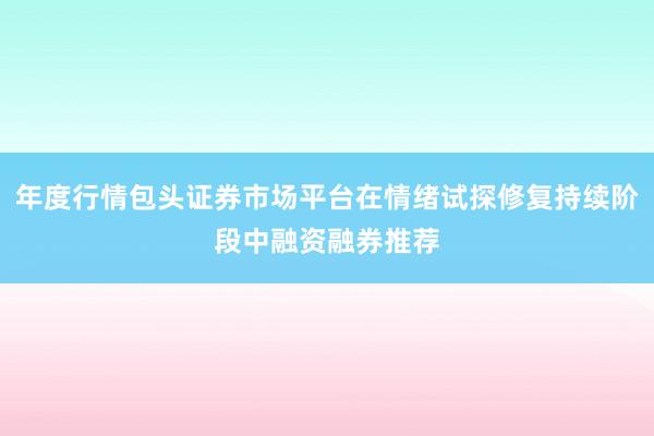 年度行情包头证券市场平台在情绪试探修复持续阶段中融资融券推荐