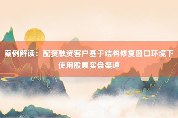 案例解读：配资融资客户基于结构修复窗口环境下使用股票实盘渠道