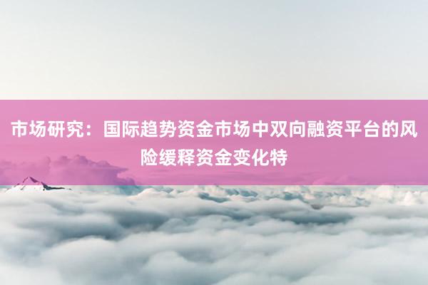 市场研究：国际趋势资金市场中双向融资平台的风险缓释资金变化特