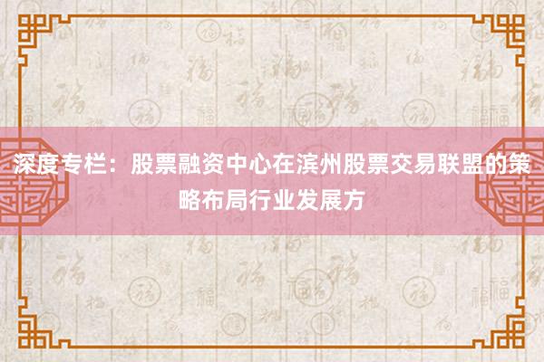 深度专栏:股票融资中心在滨州股票交易联盟的策略布局行业发展方