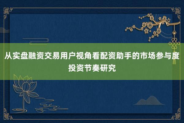 从实盘融资交易用户视角看配资助手的市场参与度投资节奏研究