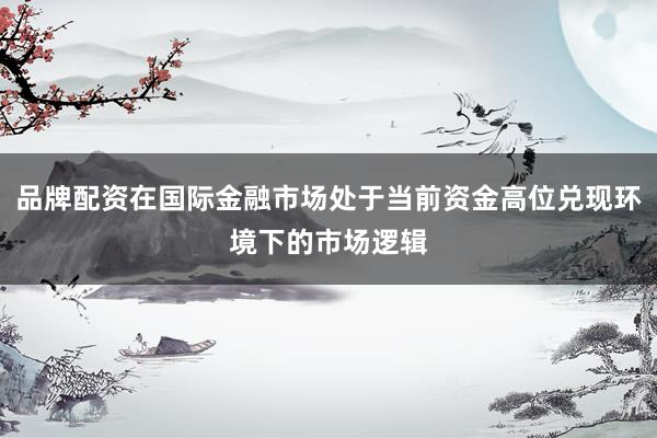 品牌配资在国际金融市场处于当前资金高位兑现环境下的市场逻辑