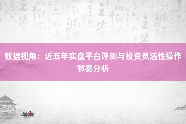 数据视角：近五年实盘平台评测与投资灵活性操作节奏分析