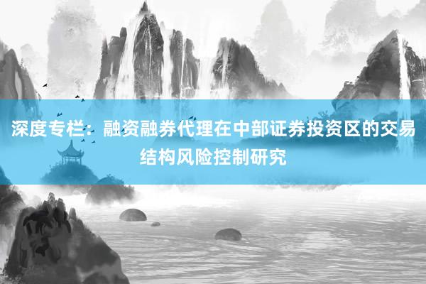 深度专栏：融资融券代理在中部证券投资区的交易结构风险控制研究