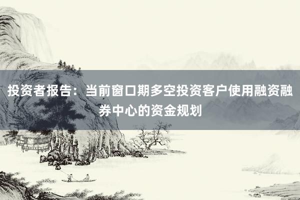 投资者报告：当前窗口期多空投资客户使用融资融券中心的资金规划