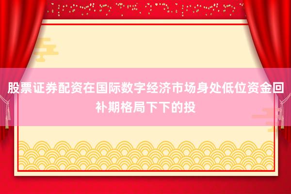 股票证券配资在国际数字经济市场身处低位资金回补期格局下下的投