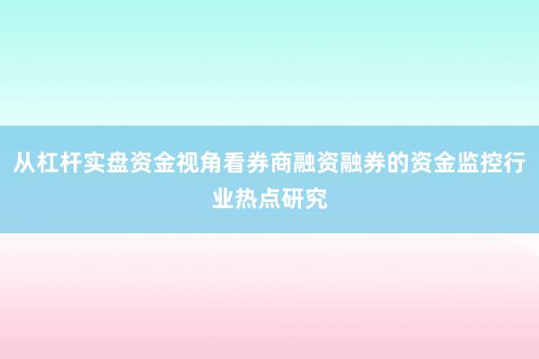 从杠杆实盘资金视角看券商融资融券的资金监控行业热点研究