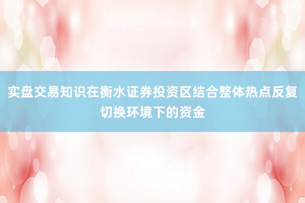 实盘交易知识在衡水证券投资区结合整体热点反复切换环境下的资金