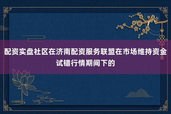 配资实盘社区在济南配资服务联盟在市场维持资金试错行情期间下的