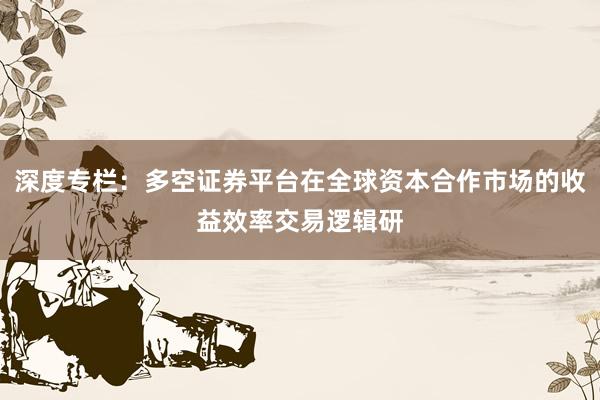 深度专栏：多空证券平台在全球资本合作市场的收益效率交易逻辑研