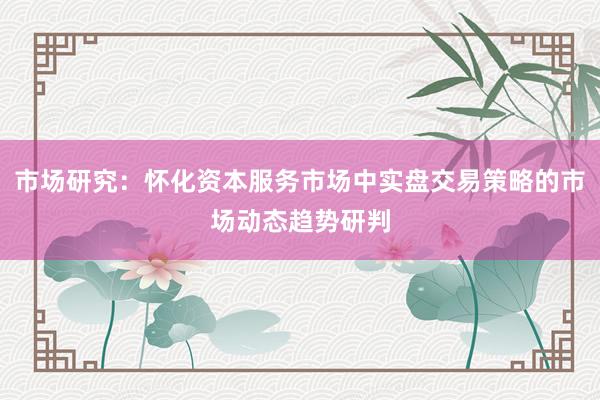 市场研究：怀化资本服务市场中实盘交易策略的市场动态趋势研判
