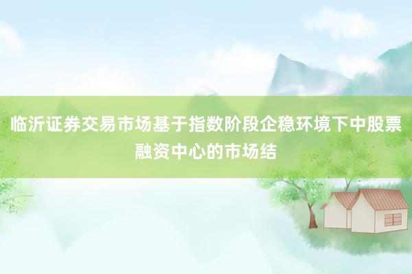 临沂证券交易市场基于指数阶段企稳环境下中股票融资中心的市场结