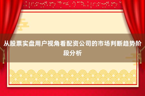 从股票实盘用户视角看配资公司的市场判断趋势阶段分析