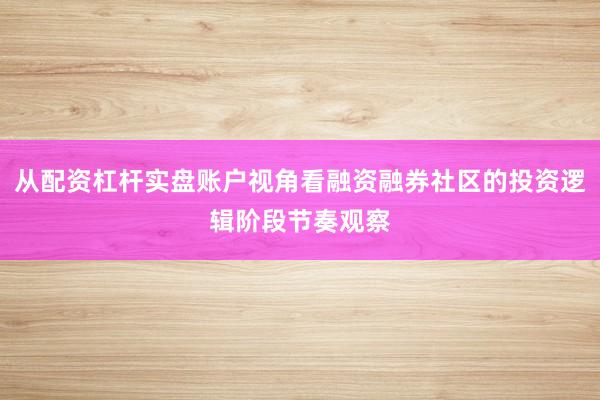从配资杠杆实盘账户视角看融资融券社区的投资逻辑阶段节奏观察