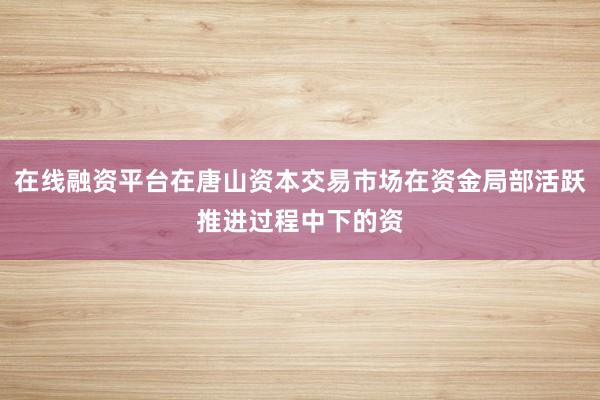 在线融资平台在唐山资本交易市场在资金局部活跃推进过程中下的资
