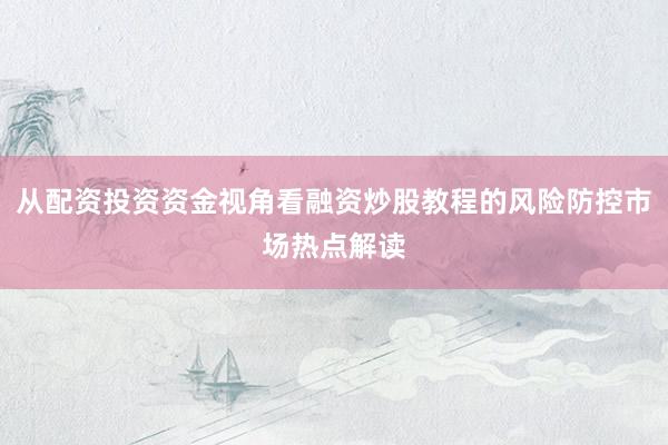从配资投资资金视角看融资炒股教程的风险防控市场热点解读