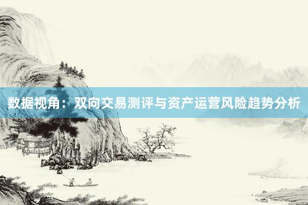 数据视角：双向交易测评与资产运营风险趋势分析