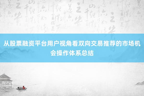 从股票融资平台用户视角看双向交易推荐的市场机会操作体系总结