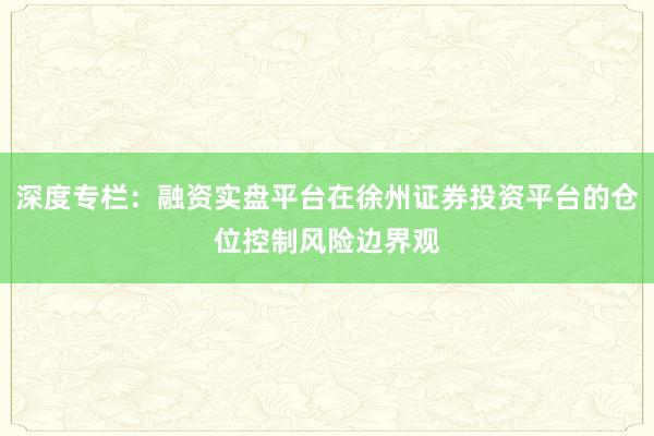 深度专栏：融资实盘平台在徐州证券投资平台的仓位控制风险边界观