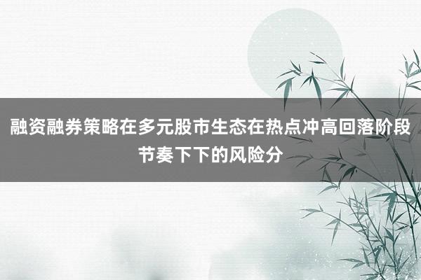 融资融券策略在多元股市生态在热点冲高回落阶段节奏下下的风险分