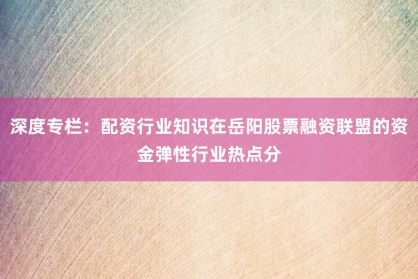 深度专栏：配资行业知识在岳阳股票融资联盟的资金弹性行业热点分