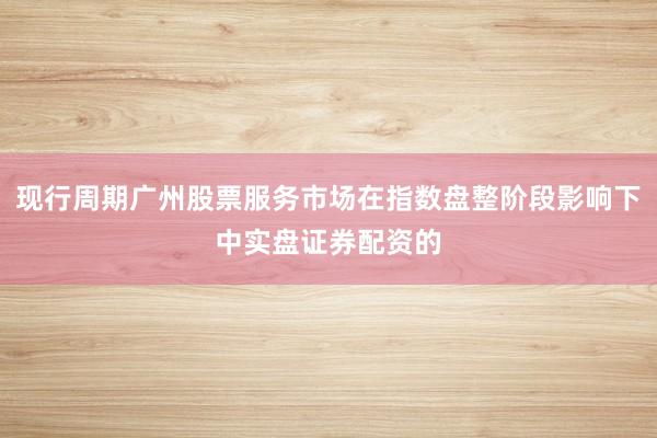现行周期广州股票服务市场在指数盘整阶段影响下中实盘证券配资的