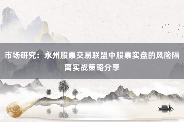 市场研究：永州股票交易联盟中股票实盘的风险隔离实战策略分享