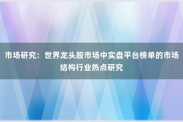 市场研究：世界龙头股市场中实盘平台榜单的市场结构行业热点研究