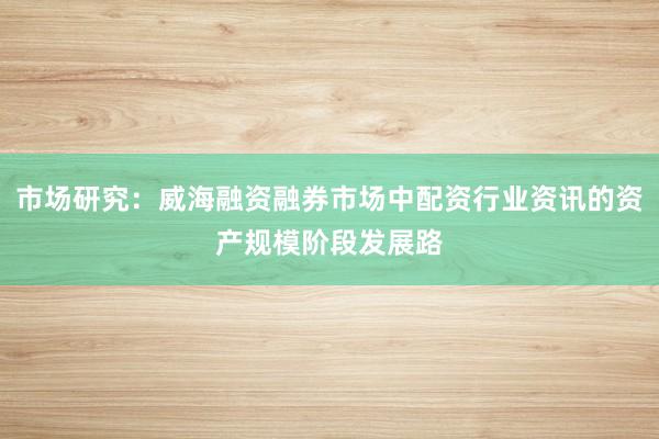 市场研究：威海融资融券市场中配资行业资讯的资产规模阶段发展路