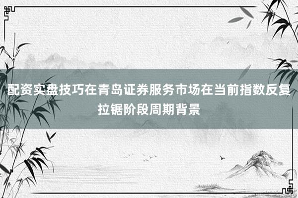 配资实盘技巧在青岛证券服务市场在当前指数反复拉锯阶段周期背景