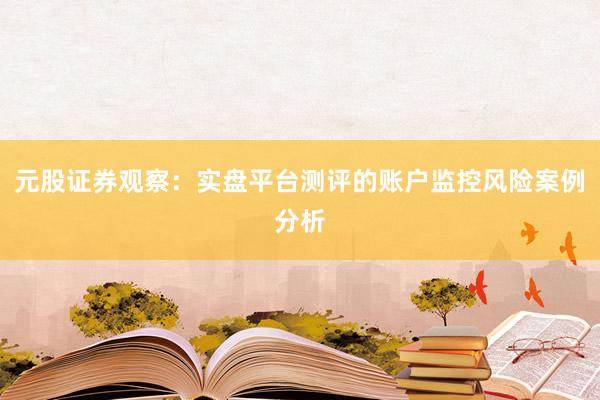 元股证券观察：实盘平台测评的账户监控风险案例分析