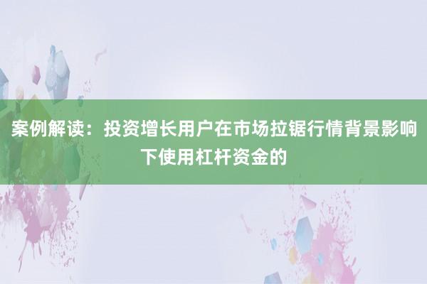 案例解读：投资增长用户在市场拉锯行情背景影响下使用杠杆资金的