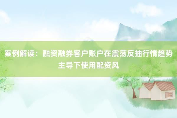 案例解读：融资融券客户账户在震荡反抽行情趋势主导下使用配资风