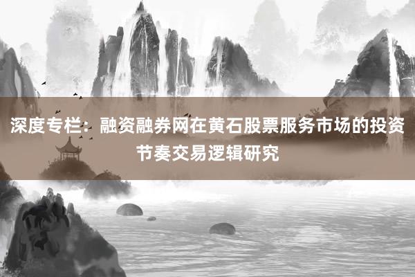 深度专栏：融资融券网在黄石股票服务市场的投资节奏交易逻辑研究