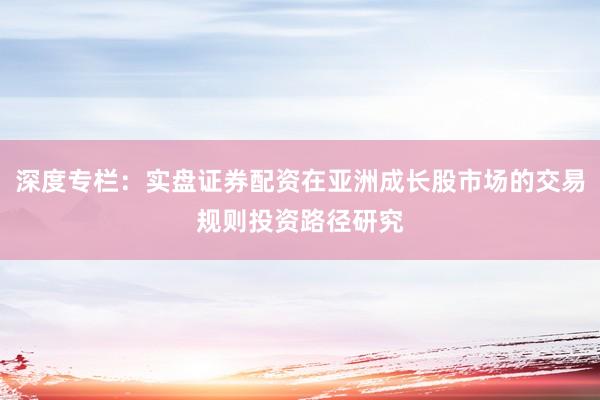 深度专栏：实盘证券配资在亚洲成长股市场的交易规则投资路径研究
