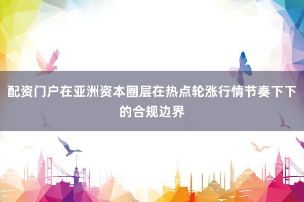 配资门户在亚洲资本圈层在热点轮涨行情节奏下下的合规边界