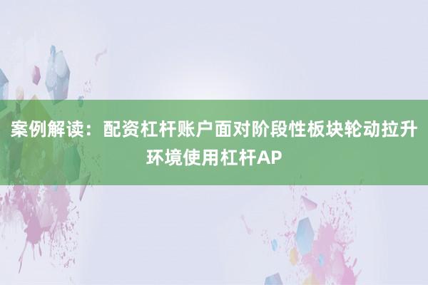 案例解读:配资杠杆账户面对阶段性板块轮动拉升环境使用杠杆AP