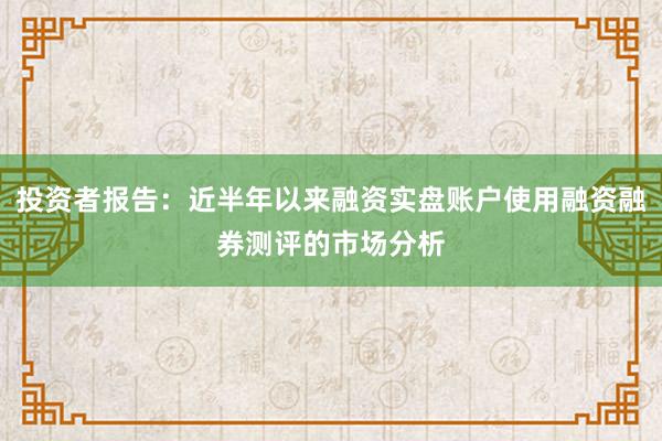 投资者报告：近半年以来融资实盘账户使用融资融券测评的市场分析