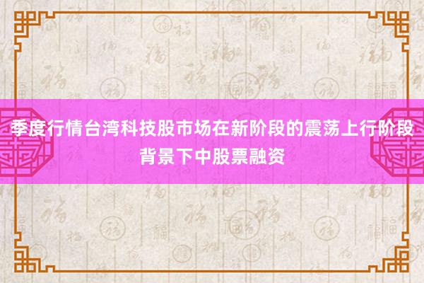 季度行情台湾科技股市场在新阶段的震荡上行阶段背景下中股票融资