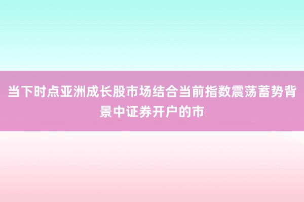 当下时点亚洲成长股市场结合当前指数震荡蓄势背景中证券开户的市