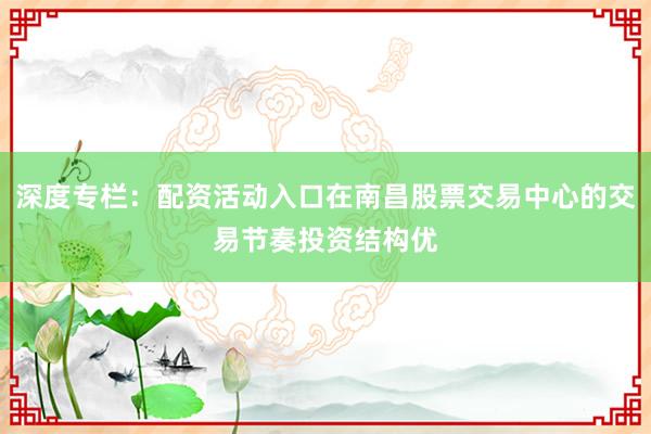 深度专栏：配资活动入口在南昌股票交易中心的交易节奏投资结构优