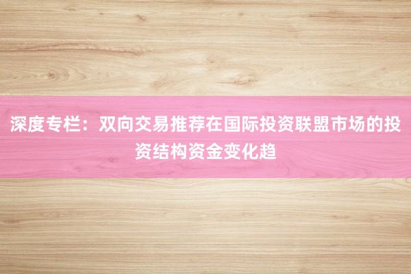 深度专栏：双向交易推荐在国际投资联盟市场的投资结构资金变化趋