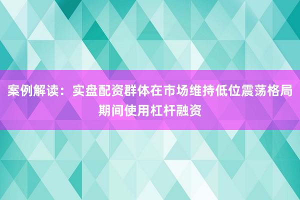案例解读：实盘配资群体在市场维持低位震荡格局期间使用杠杆融资