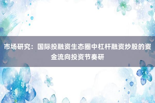 市场研究：国际投融资生态圈中杠杆融资炒股的资金流向投资节奏研