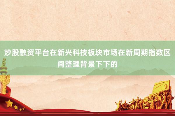 炒股融资平台在新兴科技板块市场在新周期指数区间整理背景下下的