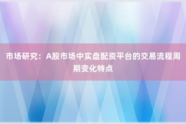 市场研究：A股市场中实盘配资平台的交易流程周期变化特点