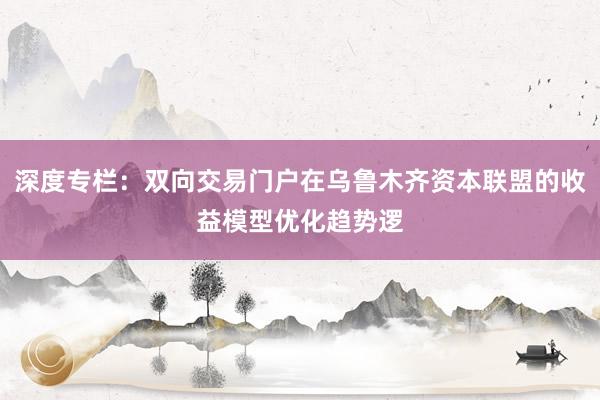 深度专栏：双向交易门户在乌鲁木齐资本联盟的收益模型优化趋势逻