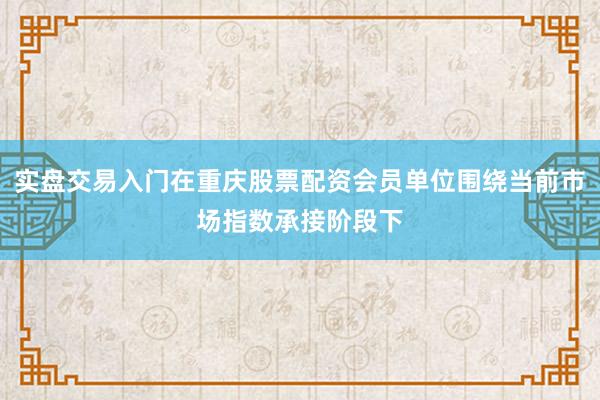 实盘交易入门在重庆股票配资会员单位围绕当前市场指数承接阶段下